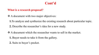 Cont’d
What is a research proposal?
 A document with two major objectives:
1.To analyze and synthesize the existing research about particular topic.
2. Describe the researcher’s idea for a new study.
 A document which the researcher wants to sell in the market.
1. Buyer needs to take it from the gallery.
2. Suits to buyer’s pocket.
 