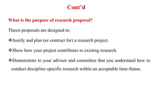Cont’d
What is the purpose of research proposal?
Thesis proposals are designed to:
Justify and plan (or contract for) a research project.
Show how your project contributes to existing research.
Demonstrate to your advisor and committee that you understand how to
conduct discipline-specific research within an acceptable time-frame.
 