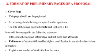 2. FORMAT OF PRELIMINARY PAGES OF A PROPOSAL
1. Cover Page
- This page should not be paginated
- All wording should be single - spaced and in uppercase
- The title at the cover page to be bold and font-size is 14.
Items will be arranged in the following sequence:
- Title should be focused, informative and not more than 20 words
- Full names of student followed by highest qualification in standard abbreviation
in brackets
- Registration number of student below the name
 