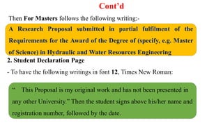 Cont’d
Then For Masters follows the following writing:-
2. Student Declaration Page
- To have the following writings in font 12, Times New Roman:
A Research Proposal submitted in partial fulfilment of the
Requirements for the Award of the Degree of (specify, e.g. Master
of Science) in Hydraulic and Water Resources Engineering
“ This Proposal is my original work and has not been presented in
any other University.” Then the student signs above his/her name and
registration number, followed by the date.
 
