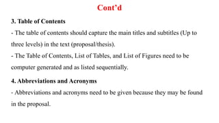 Cont’d
3. Table of Contents
- The table of contents should capture the main titles and subtitles (Up to
three levels) in the text (proposal/thesis).
- The Table of Contents, List of Tables, and List of Figures need to be
computer generated and as listed sequentially.
4. Abbreviations and Acronyms
- Abbreviations and acronyms need to be given because they may be found
in the proposal.
 