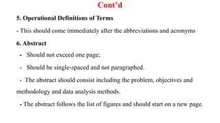 Cont’d
5. Operational Definitions of Terms
- This should come immediately after the abbreviations and acronyms
6. Abstract
- Should not exceed one page;
- Should be single-spaced and not paragraphed.
- The abstract should consist including the problem, objectives and
methodology and data analysis methods.
- The abstract follows the list of figures and should start on a new page.
 