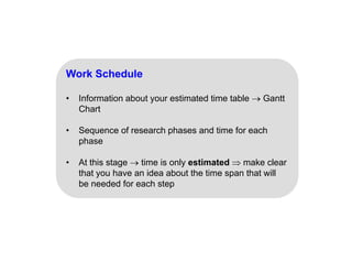 Work Schedule
• Information about your estimated time table  Gantt
Chart
• Sequence of research phases and time for each
phase
• At this stage  time is only estimated  make clear
that you have an idea about the time span that will
be needed for each step
p
 