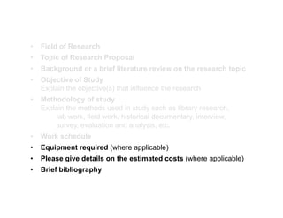 • Field of Research
• Topic of Research Proposal
• Background or a brief literature review on the research topic
• Background or a brief literature review on the research topic
• Objective of Study
Explain the objective(s) that influence the research
• Methodology of study
Explain the methods used in study such as library research,
Iab work, field work, historical documentary, interview,
l ti d l i t
survey, evaluation and analysis, etc.
• Work schedule
• Equipment required (where applicable)
q p q ( pp )
• Please give details on the estimated costs (where applicable)
• Brief bibliography
 