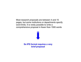M t h l b t 4 d 15
Most research proposals are between 4 and 15
pages, but some institutions or departments specify
word limits. It is rarely possible to write a
comprehensive proposal in fewer than 1500 words
comprehensive proposal in fewer than 1500 words
So IPS format requires a very
brief proposal
 