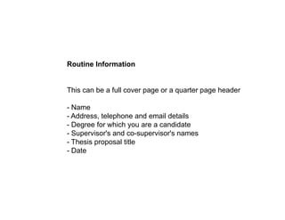 Routine Information
This can be a full cover page or a quarter page header
- Name
- Address, telephone and email details
Degree for which you are a candidate
- Degree for which you are a candidate
- Supervisor's and co-supervisor's names
- Thesis proposal title
- Date
Date
 