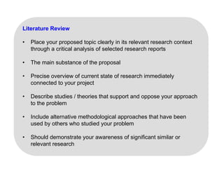 Literature Review
• Place your proposed topic clearly in its relevant research context
through a critical analysis of selected research reports
• The main substance of the proposal
• Precise overview of current state of research immediately
• Precise overview of current state of research immediately
connected to your project
• Describe studies / theories that support and oppose your approach
Describe studies / theories that support and oppose your approach
to the problem
• Include alternative methodological approaches that have been
g pp
used by others who studied your problem
• Should demonstrate your awareness of significant similar or
relevant research
 