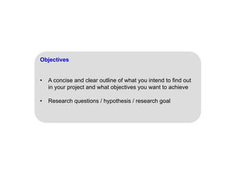 Objectives
• A concise and clear outline of what you intend to find out
in your project and what objectives you want to achieve
• Research questions / hypothesis / research goal
 