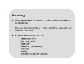 Methodology
V i t t t f h tli h ld i
• Very important part of research outline  should receive a
lot of attention
• Gives detailed information  how you intend to answer your
• Gives detailed information  how you intend to answer your
research questions
• Explains the methods, such as:
Explains the methods, such as:
- library research
- laboratory work
- field work
field work
- historical documentary
- interview
- survey
y
- evaluation and analysis, etc.
 