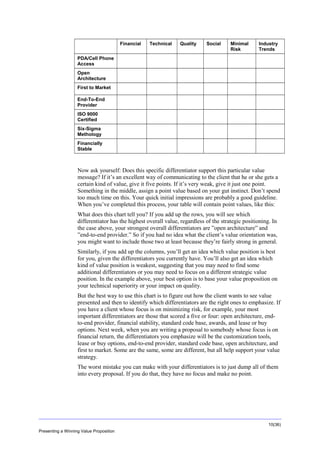 Overview
Financial

Technical

Quality

Social

Minimal
Risk

Industry
Trends

PDA/Cell Phone
Access
Open
Architecture
First to Market
End-To-End
Provider
ISO 9000
Certified
Six-Sigma
Methology
Financially
Stable

Now ask yourself: Does this specific differentiator support this particular value
message? If it’s an excellent way of communicating to the client that he or she gets a
certain kind of value, give it five points. If it’s very weak, give it just one point.
Something in the middle, assign a point value based on your gut instinct. Don’t spend
too much time on this. Your quick initial impressions are probably a good guideline.
When you’ve completed this process, your table will contain point values, like this:
What does this chart tell you? If you add up the rows, you will see which
differentiator has the highest overall value, regardless of the strategic positioning. In
the case above, your strongest overall differentiators are ”open architecture” and
”end-to-end provider.” So if you had no idea what the client’s value orientation was,
you might want to include those two at least because they’re fairly strong in general.
Similarly, if you add up the columns, you’ll get an idea which value position is best
for you, given the differentiators you currently have. You’ll also get an idea which
kind of value position is weakest, suggesting that you may need to find some
additional differentiators or you may need to focus on a different strategic value
position. In the example above, your best option is to base your value proposition on
your technical superiority or your impact on quality.
But the best way to use this chart is to figure out how the client wants to see value
presented and then to identify which differentiators are the right ones to emphasize. If
you have a client whose focus is on minimizing risk, for example, your most
important differentiators are those that scored a five or four: open architecture, endto-end provider, financial stability, standard code base, awards, and lease or buy
options. Next week, when you are writing a proposal to somebody whose focus is on
financial return, the differentiators you emphasize will be the customization tools,
lease or buy options, end-to-end provider, standard code base, open architecture, and
first to market. Some are the same, some are different, but all help support your value
strategy.
The worst mistake you can make with your differentiators is to just dump all of them
into every proposal. If you do that, they have no focus and make no point.

10(36)
Presenting a Winning Value Proposition

 