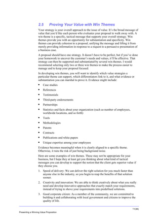 Overview

2.5

Proving Your Value with Win Themes

Your strategy is your overall approach to the issue of value. It’s the broad message of
value that you’d like each person who evaluates your proposal to walk away with. A
win theme is a specific, tactical message that supports your overall strategy. Win
themes provide you with an opportunity for substantiation and specificity. Win
themes can provide cohesion to a proposal, unifying the message and lifting it from
merely providing information in response to a request to a persuasive presentation of
a business case.
A proposal should have one strategy. It doesn’t have to be perfect, but if you’ve done
your homework to uncover the customer’s needs and values, it’ll be effective. That
strategy can then be supported and substantiated by several win themes. I would
recommend selecting only two or three win themes to make the process easier to
manage and to keep your proposal focused.
In developing win themes, you will want to identify which value strategies a
particular theme can support, which differentiators link to it, and what evidence or
substantiation you can marshal to prove it. Evidence might include:


Case studies



References



Testimonials



Third-party endorsements



Partnerships



Statistics and facts about your organization (such as number of employees,
worldwide locations, and so forth)



Tools



Methodologies



Patents



Contracts



Publications and white papers



Unique expertise among your employees

Evidence becomes meaningful when it is clearly aligned to a specific theme.
Otherwise, it runs the risk of just being background noise.
Here are some examples of win themes. These may not be appropriate for your
business, but I hope they at least get you thinking about what kind of tactical
messages you can develop to support the notion that the client gets superior value if
they choose you.
1. Speed of delivery: We can deliver the right solution for you much faster than
anyone else in the industry, so you begin to reap the benefits of that solution
sooner.
2. Creativity and innovation: We are able to think creatively about what you really
need and develop innovative approaches that exactly match your requirements,
instead of trying to shove your requirements into predefined solutions.
3. Good corporate citizen: As a member of the community, we are committed to
building it and collaborating with local government and citizens to improve the
quality of life.
11(36)
Presenting a Winning Value Proposition

 