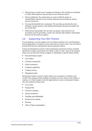Overview
4. Outsourcing as a smart way to manage your business: We can help you eliminate
or reduce fixed expenses, thus giving you more financial control.
5. Mission fulfilment: We understand your need to fulfil the charter of
responsibilities inherent in your mission statement and can help you achieve
success in that area.
6. Crossing the threshold into e-commerce: We can help you develop the tools,
strategies, security policies, and enabling technologies that open up markets for
you on the Web.
7. Public/private partnership: We can offer you greater value and lower net
investment costs by providing a creative fee structure that includes a partnership
between our firm and your agency.

2.6

Supporting Your Win Themes

In your proposal, you must support your win themes (and thus your overall strategy)
by providing plenty of evidence to prove that what you claim is true. You will want to
provide both top-level substantiation and incremental evidence.
Top-level substantiation consists of proof statements and factual evidence included
specifically to make a point about your ability to deliver value. Areas of the proposal
where you can tailor the content to support or substantiate a specific theme include:


Past performance reports



Case studies



Customer testimonials



Project summaries



Corporate capabilities



Company history



Management plan

Incremental evidence consists of spots where you can mention or reinforce your
overall value strategy and the enabling win themes you have chosen with a phrase, a
sentence, or a brief example. Look for opportunities to weave incremental evidence
into your proposal in these areas:


Cover letter



Proposal title



Executive summary



Section summaries



Headings and subheadings



Product/service details



Resumes



Titles of figures and graphics

12(36)
Presenting a Winning Value Proposition

 