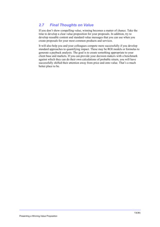 Overview

2.7

Final Thoughts on Value

If you don’t show compelling value, winning becomes a matter of chance. Take the
time to develop a clear value proposition for your proposals. In addition, try to
develop reusable content and standard value messages that you can use when you
create proposals for your most common products and services.
It will also help you and your colleagues compete more successfully if you develop
standard approaches to quantifying impact. These may be ROI models or formulas to
generate a payback analysis. The goal is to create something appropriate to your
client base and markets. If you can provide your decision makers with a benchmark
against which they can do their own calculations of probable return, you will have
successfully shifted their attention away from price and onto value. That’s a much
better place to be.

13(36)
Presenting a Winning Value Proposition

 