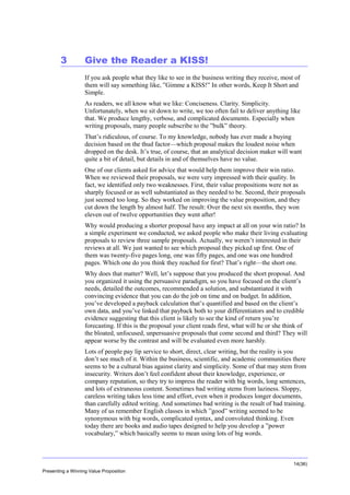 Overview

3

Give the Reader a KISS!
If you ask people what they like to see in the business writing they receive, most of
them will say something like, ”Gimme a KISS!” In other words, Keep It Short and
Simple.
As readers, we all know what we like: Conciseness. Clarity. Simplicity.
Unfortunately, when we sit down to write, we too often fail to deliver anything like
that. We produce lengthy, verbose, and complicated documents. Especially when
writing proposals, many people subscribe to the ”bulk” theory.
That’s ridiculous, of course. To my knowledge, nobody has ever made a buying
decision based on the thud factor—which proposal makes the loudest noise when
dropped on the desk. It’s true, of course, that an analytical decision maker will want
quite a bit of detail, but details in and of themselves have no value.
One of our clients asked for advice that would help them improve their win ratio.
When we reviewed their proposals, we were very impressed with their quality. In
fact, we identified only two weaknesses. First, their value propositions were not as
sharply focused or as well substantiated as they needed to be. Second, their proposals
just seemed too long. So they worked on improving the value proposition, and they
cut down the length by almost half. The result: Over the next six months, they won
eleven out of twelve opportunities they went after!
Why would producing a shorter proposal have any impact at all on your win ratio? In
a simple experiment we conducted, we asked people who make their living evaluating
proposals to review three sample proposals. Actually, we weren’t interested in their
reviews at all. We just wanted to see which proposal they picked up first. One of
them was twenty-five pages long, one was fifty pages, and one was one hundred
pages. Which one do you think they reached for first? That’s right—the short one.
Why does that matter? Well, let’s suppose that you produced the short proposal. And
you organized it using the persuasive paradigm, so you have focused on the client’s
needs, detailed the outcomes, recommended a solution, and substantiated it with
convincing evidence that you can do the job on time and on budget. In addition,
you’ve developed a payback calculation that’s quantified and based on the client’s
own data, and you’ve linked that payback both to your differentiators and to credible
evidence suggesting that this client is likely to see the kind of return you’re
forecasting. If this is the proposal your client reads first, what will he or she think of
the bloated, unfocused, unpersuasive proposals that come second and third? They will
appear worse by the contrast and will be evaluated even more harshly.
Lots of people pay lip service to short, direct, clear writing, but the reality is you
don’t see much of it. Within the business, scientific, and academic communities there
seems to be a cultural bias against clarity and simplicity. Some of that may stem from
insecurity. Writers don’t feel confident about their knowledge, experience, or
company reputation, so they try to impress the reader with big words, long sentences,
and lots of extraneous content. Sometimes bad writing stems from laziness. Sloppy,
careless writing takes less time and effort, even when it produces longer documents,
than carefully edited writing. And sometimes bad writing is the result of bad training.
Many of us remember English classes in which ”good” writing seemed to be
synonymous with big words, complicated syntax, and convoluted thinking. Even
today there are books and audio tapes designed to help you develop a ”power
vocabulary,” which basically seems to mean using lots of big words.

14(36)
Presenting a Winning Value Proposition

 