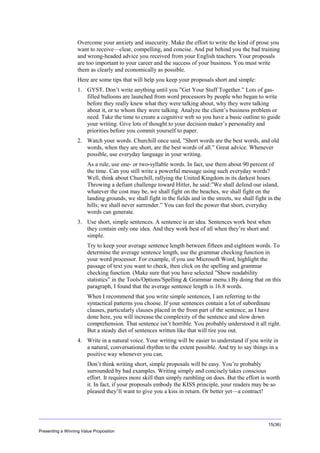 Overview
Overcome your anxiety and insecurity. Make the effort to write the kind of prose you
want to receive—clear, compelling, and concise. And put behind you the bad training
and wrong-headed advice you received from your English teachers. Your proposals
are too important to your career and the success of your business. You must write
them as clearly and economically as possible.
Here are some tips that will help you keep your proposals short and simple:
1. GYST. Don’t write anything until you ”Get Your Stuff Together.” Lots of gasfilled balloons are launched from word processors by people who began to write
before they really knew what they were talking about, why they were talking
about it, or to whom they were talking. Analyze the client’s business problem or
need. Take the time to create a cognitive web so you have a basic outline to guide
your writing. Give lots of thought to your decision maker’s personality and
priorities before you commit yourself to paper.
2. Watch your words. Churchill once said, ”Short words are the best words, and old
words, when they are short, are the best words of all.” Great advice. Whenever
possible, use everyday language in your writing.
As a rule, use one- or two-syllable words. In fact, use them about 90 percent of
the time. Can you still write a powerful message using such everyday words?
Well, think about Churchill, rallying the United Kingdom in its darkest hours.
Throwing a defiant challenge toward Hitler, he said:”We shall defend our island,
whatever the cost may be, we shall fight on the beaches, we shall fight on the
landing grounds, we shall fight in the fields and in the streets, we shall fight in the
hills; we shall never surrender.” You can feel the power that short, everyday
words can generate.
3. Use short, simple sentences. A sentence is an idea. Sentences work best when
they contain only one idea. And they work best of all when they’re short and
simple.
Try to keep your average sentence length between fifteen and eighteen words. To
determine the average sentence length, use the grammar checking function in
your word processor. For example, if you use Microsoft Word, highlight the
passage of text you want to check, then click on the spelling and grammar
checking function. (Make sure that you have selected ”Show readability
statistics” in the Tools/Options/Spelling & Grammar menu.) By doing that on this
paragraph, I found that the average sentence length is 16.8 words.
When I recommend that you write simple sentences, I am referring to the
syntactical patterns you choose. If your sentences contain a lot of subordinate
clauses, particularly clauses placed in the front part of the sentence, as I have
done here, you will increase the complexity of the sentence and slow down
comprehension. That sentence isn’t horrible. You probably understood it all right.
But a steady diet of sentences written like that will tire you out.
4. Write in a natural voice. Your writing will be easier to understand if you write in
a natural, conversational rhythm to the extent possible. And try to say things in a
positive way whenever you can.
Don’t think writing short, simple proposals will be easy. You’re probably
surrounded by bad examples. Writing simply and concisely takes conscious
effort. It requires more skill than simply rambling on does. But the effort is worth
it. In fact, if your proposals embody the KISS principle, your readers may be so
pleased they’ll want to give you a kiss in return. Or better yet—a contract!

15(36)
Presenting a Winning Value Proposition

 