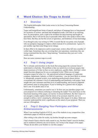 Overview

4

Word Choice: Six Traps to Avoid
4.1

Overview

The English philosopher John Locke wrote in An Essay Concerning Human
Understanding:
Vague and insignificant forms of speech, and abuse of language have so long passed
for mysteries of science; and hard and misapplied words, with little or no meaning,
have, by prescription, such a right to be mistaken for deep learning and height of
speculation, that it will not be easy to persuade either those who speak or those who
hear them, that they are but the covers of ignorance, and hindrance of true knowledge.
Even though Locke was writing in 1690, it sounds like he was pretty sick of people
who use pompous language to impress others instead of to communicate. I guess it’s
just another sign that some things never change.
In their effort to be impressive and to sound smart, writers often fall into a number of
verbal traps. Sometimes they are covering their own ignorance; sometimes they are
trying to pretend that they have ”deep learning.” Sometimes they just can’t write
worth a darn.
Here are some common traps to avoid.

4.2

Trap 1: Using Jargon

We’ve already said elsewhere in this book that using jargon the customer doesn’t
understand is a bad idea. The problem is that our sensitivity to in-house jargon, that
sharp awareness of it that we have as new employees, quickly fades. And that’s when
jargon becomes dangerous for you as a proposal writer. When you no longer
recognize jargon for what it is—the specialized technical language of a particular
company, department, industry, or field of experience—you are most likely to misuse
it. Salespeople, proposal writers, even marketing professionals almost always
overestimate the customer’s level of understanding and familiarity with jargon. Seek
insight into your customers and their level of understanding, and exercise judgment
and common sense in using jargon. If you’re looking for a general rule on jargon,
here’s one: If in doubt, leave it out.
Unfortunately, sometimes you need to use it. So how can you introduce jargon into
your proposal text without confusing or alienating the reader? You must focus on the
functional meaning of the jargon, not merely its lexical definition. By that I mean it’s
not enough to simply explain what the letters of an acronym stand for, nor is it
enough to define a term’s meaning by substituting other jargon in its place. Help your
customer understand the term’s significance at the outset of your proposal. Then you
can use it throughout.

4.3
Trap 2: Dangling Your Participles and Other
Embarrassments
When I was teaching English at UCLA, one of the students in my composition class
submitted a paper in which he asserted:
After rotting in the cellar for weeks, my brother brought up some oranges.
I had a hunch I knew what he really meant to say, but then I hadn’t seen his brother,
and in southern California one never knows. So I wrote in the margin of his paper:
”Please do not allow your brother to visit this campus.”
16(36)
Presenting a Winning Value Proposition

 