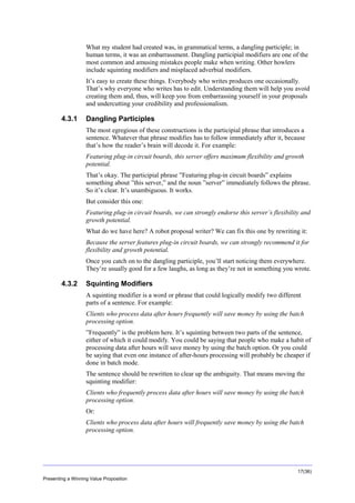 Overview
What my student had created was, in grammatical terms, a dangling participle; in
human terms, it was an embarrassment. Dangling participial modifiers are one of the
most common and amusing mistakes people make when writing. Other howlers
include squinting modifiers and misplaced adverbial modifiers.
It’s easy to create these things. Everybody who writes produces one occasionally.
That’s why everyone who writes has to edit. Understanding them will help you avoid
creating them and, thus, will keep you from embarrassing yourself in your proposals
and undercutting your credibility and professionalism.

4.3.1

Dangling Participles
The most egregious of these constructions is the participial phrase that introduces a
sentence. Whatever that phrase modifies has to follow immediately after it, because
that’s how the reader’s brain will decode it. For example:
Featuring plug-in circuit boards, this server offers maximum flexibility and growth
potential.
That’s okay. The participial phrase ”Featuring plug-in circuit boards” explains
something about ”this server,” and the noun ”server” immediately follows the phrase.
So it’s clear. It’s unambiguous. It works.
But consider this one:
Featuring plug-in circuit boards, we can strongly endorse this server’s flexibility and
growth potential.
What do we have here? A robot proposal writer? We can fix this one by rewriting it:
Because the server features plug-in circuit boards, we can strongly recommend it for
flexibility and growth potential.
Once you catch on to the dangling participle, you’ll start noticing them everywhere.
They’re usually good for a few laughs, as long as they’re not in something you wrote.

4.3.2

Squinting Modifiers
A squinting modifier is a word or phrase that could logically modify two different
parts of a sentence. For example:
Clients who process data after hours frequently will save money by using the batch
processing option.
”Frequently” is the problem here. It’s squinting between two parts of the sentence,
either of which it could modify. You could be saying that people who make a habit of
processing data after hours will save money by using the batch option. Or you could
be saying that even one instance of after-hours processing will probably be cheaper if
done in batch mode.
The sentence should be rewritten to clear up the ambiguity. That means moving the
squinting modifier:
Clients who frequently process data after hours will save money by using the batch
processing option.
Or:
Clients who process data after hours will frequently save money by using the batch
processing option.

17(36)
Presenting a Winning Value Proposition

 