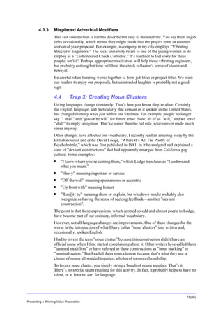 Overview

4.3.3

Misplaced Adverbial Modifiers
This last construction is hard to describe but easy to demonstrate. You see them in job
titles occasionally, which means they might sneak into the project team or resumes
section of your proposal. For example, a company in my city employs ”Vibrating
Structures Engineers.” The local university refers to one of the young women in its
employ as a ”Dishonoured Check Collector.” It’s hard not to feel sorry for these
people, isn’t it? Perhaps appropriate medication will help those vibrating engineers,
but probably nothing but time will heal the check collector’s sense of shame and
betrayal.
Be careful when lumping words together to form job titles or project titles. We want
our readers to enjoy our proposals, but unintended laughter is probably not a good
sign.

4.4

Trap 3: Creating Noun Clusters

Living languages change constantly. That’s how you know they’re alive. Certainly
the English language, and particularly that version of it spoken in the United States,
has changed in many ways just within our lifetimes. For example, people no longer
say ”I shall” and ”you or he will” for future tense. Now, all of us ”will,” and we leave
”shall” to imply obligation. That’s cleaner than the old rule, which never made much
sense anyway.
Other changes have affected our vocabulary. I recently read an amusing essay by the
British novelist and critic David Lodge, ”Where It’s At: The Poetry of
Psychobabble,” which was first published in 1981. In it he analyzed and explained a
slew of ”deviant constructions” that had apparently emerged from California pop
culture. Some examples:


”I know where you’re coming from,” which Lodge translates as ”I understand
what you mean.”



”Heavy” meaning important or serious



”Off the wall” meaning spontaneous or eccentric



”Up front with” meaning honest



”Run [it] by” meaning show or explain, but which we would probably also
recognize as having the sense of seeking feedback—another ”deviant
construction”.

The point is that these expressions, which seemed so odd and almost poetic to Lodge,
have become part of our ordinary, informal vocabulary.
However, not all language changes are improvements. One of these changes for the
worse is the introduction of what I have called ”noun clusters” into written and,
occasionally, spoken English.
I had to invent the term ”noun cluster” because this construction didn’t have an
official name when I first started complaining about it. Other writers have called them
”jammed modifiers” or have referred to these constructions as ”noun stacking” or
”nominalization.” But I called them noun clusters because that’s what they are: a
cluster of nouns all wadded together, a bolus of incomprehensibility.
To form a noun cluster, you simply string a bunch of nouns together. That’s it.
There’s no special talent required for this activity. In fact, it probably helps to have no
talent, or at least no ear, for language.

18(36)
Presenting a Winning Value Proposition

 