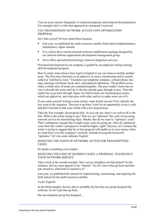 Overview
You see noun clusters frequently in technical proposals and technical documentation.
For example, here’s a title that appeared on a proposal I received:
FAX TRANSMISSION NETWORK ACCESS COST OPTIMIZATION
PROPOSAL
Isn’t that a jewel? Or how about these beauties:


Last year, we published the earth resources satellite field station implementation,
maintenance, repair manual.



It is a direct drive remote terminal software modification package designed by
our internal software applications development management group.



Nova offers specialized technology solutions integration services.

Personnel development in our company is guided by an employee testing training
skill development program.
Bear in mind, it has always been legal in English to use one noun to modify another
noun. The first noun functions as an adjective in such a construction and is usually
called an ”attributive noun.” Examples are telephone company, cellular phone, bus
stop, marriage certificate, book store, and materials laboratory. The problem arises
when a whole slew of nouns are crammed together. The poor reader’s brain has no
way to decode this mess until he or she has already gone through it once. Then the
reader has to go back through, figure out which nouns are functioning as nouns,
which are adjectives, and what goes with what, and try to make sense out of it.
If you catch yourself writing a noun cluster, what should you do? First, identify the
key noun in the sequence. Then put it up front. Look for an opportunity to use a verb,
and don’t hesitate to link your words with a few prepositions.
Take the first example, the proposal title. As you can see, there’s no verb at all in the
title. What is the writer trying to say? That we can ”optimize” the costs of accessing
network service for transmitting faxes. Maybe. But do we want to ”optimize” costs?
That’s ambiguous enough that it might mean costs are going up. After all, optimized
costs from the vendor’s perspective would be higher, right? Anyway, let’s assume the
writer is trying to suggest that his or her proposal will enable us to save money when
we send faxes over the company’s network. Instead of using the buzzword
”optimize,” let’s try some ordinary English:
REDUCING THE COSTS OF NETWORK ACCESS FOR TRANSMITTING
FAXES
Or maybe something even simpler:
REDUCING THE COST OF SENDING FAXES: A PROPOSAL TO ENHANCE
YOUR NETWORK SERVICE
Take a look at the second example. How can we straighten out that pretzel? In this
sentence, the key noun appears to be ”manual.” So let’s move that up front and then
ask ourselves, what kind of manual is it?
Last year, we published the manual for implementing, maintaining, and repairing the
field station for the earth resources satellite.
Voila! English!
In the third example, the key idea is probably the fact that our group designed the
software. So let’s put that up front.
Our development group has designed ...

19(36)
Presenting a Winning Value Proposition

 