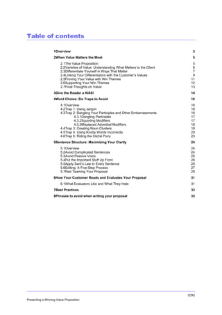Table of contents
1Overview

3

2When Value Matters the Most

5

2.1The Value Proposition
2.2Varieties of Value: Understanding What Matters to the Client
2.3Differentiate Yourself in Ways That Matter
2.4Linking Your Differentiators with the Customer’s Values
2.5Proving Your Value with Win Themes
2.6Supporting Your Win Themes
2.7Final Thoughts on Value

5
6
7
9
11
12
13

3Give the Reader a KISS!

14

4Word Choice: Six Traps to Avoid

16

4.1Overview
4.2Trap 1: Using Jargon
4.3Trap 2: Dangling Your Participles and Other Embarrassments
4.3.1Dangling Participles
4.3.2Squinting Modifiers
4.3.3Misplaced Adverbial Modifiers
4.4Trap 3: Creating Noun Clusters
4.5Trap 4: Using Knotty Words Incorrectly
4.6Trap 6: Riding the Cliché Pony

16
16
16
17
17
18
18
20
23

5Sentence Structure: Maximizing Your Clarity

24

5.1Overview
5.2Avoid Complicated Sentences
5.3Avoid Passive Voice
5.4Put the Important Stuff Up Front
5.5Apply Sant’s Law to Every Sentence
5.6Editing: A Five-Step Process
5.7Red Teaming Your Proposal

24
24
25
26
26
27
29

6How Your Customer Reads and Evaluates Your Proposal
6.1What Evaluators Like and What They Hate

31
31

7Best Practices

33

8Phrases to avoid when writing your proposal

35

2(36)
Presenting a Winning Value Proposition

 