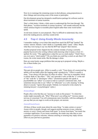 Overview
Now try to rearrange the remaining nouns in short phrases, using prepositions to
show linkage and converting some of the nouns to participles:
Our development group has designed a modification package for software used on
direct terminals in remote locations.
That’s a little better, I think, a little easier to understand the first time through. The
final phrase, ”on direct terminals in remote locations,” still sounds awkward, but the
whole sentence begins to resemble plain English rather than some weird techno
speak.
Avoid noun clusters in your proposals. They’re difficult to understand, they slow
down the reading process, and they sound awful.

4.5

Trap 4: Using Knotty Words Incorrectly

I remember reading a cover letter that stated how much the RFP had ”peaked” the
writers’ interest. Hmmm. I don’t think so. It probably didn’t ”peek,” either. Maybe
what they were trying to say was that the RFP had ”piqued” their interest.
Another proposal writer slipped into the common mistake of using a currently
popular buzzword in his writing without really knowing what it means or how it’s
spelled. He wrote: ”This application is ideal for use in a nitch market.” Nitch? Have
you ever seen a ”nitch market”? Do you think one could buy a nitch on sale there? Of
course, the writer meant niche. But the damage is done.
Here are some knotty usage problems that can pop up in proposal writing. Maybe a
few of them bother you.
Affect/Effect

This pair drives people nuts. Affect is usually a verb: ”Your choice of a motorized log
splitter will inevitably affect the logging camp’s productivity.” Effect is usually a
noun. ”Your choice will also have an effect on safety.” One way to remember which
is which: think of ”the effect.” ”The” can’t precede a verb, so link the ”e” at the end
of ”the” with the ”e” that begins ”effect.” (Sometimes people who speak in
psychobabble use ”affect” as a noun to refer to a person’s emotional state. And
sometimes lawyers like to use ”effect” or ”effectuate” as a verb, meaning ”to bring
about or execute.” Ignore these people. Nobody ever learned to write clearly by
imitating lawyers’ or psychologists’ styles.)
Anxious/Eager

People often write that they are ”anxious to work on this project.” To which the
reader might reasonably ask, ”Why? What aren’t you telling me?” Anxious means
nervous or concerned. You will communicate more forcefully, with less ambiguity, if
you say that you are eager to work on the project, not anxious.
Assure/Ensure/Insure

All three of these words mean about the same thing: ”to make certain or secure.”
Assure refers to people, though, and suggests putting someone at ease, reducing
anxiety or worry. Ensure and insure both mean ”to secure from harm,” but insure has
a stronger implication. If you insure something, the reader may take that as your
guarantee of a positive outcome, whereas ensuring or assuring may imply serious
effort on your part but no guarantee.

20(36)
Presenting a Winning Value Proposition

 