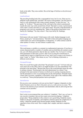 Overview
book on the table. They raise orchids. She set the bags of fertilizer on the driveway.”
Good luck.
Lead/Led/Lead

The preceding heading looks like a typographical error, but it’s not. There are two
different words spelled lead. And that’s the source of the problem. The first form of
lead is a verb, pronounced with a long e-sound, meaning ”to show the way,” ”to
guide,” or ”to direct.” The past tense of the verb lead is led, which is pronounced
exactly the same way as the second form of lead. That lead is a noun, is pronounced
with a short e-sound, and refers to a soft, dense metal. The point is that thousands of
proposals every year say something like, ”Many of the projects listed below were
lead by Dr. Stanhope.” No, they weren’t. They were led by Dr. Stanhope.
Oral/Verbal

Oral means with your mouth. Verbal means with words. Spoken language is oral.
Hence, people give ”oral presentations.” But both written and spoken language are
verbal (unless you write in hieroglyphics or ideograms). A verbal contract could be
either spoken or written. An oral contract is spoken only.
Parameters

This word means a variable or a constant in a mathematical expression. If you have a
system characterized by a number of variables and you hold them all constant except
one, you will obtain parametric data for that one variable. Fine. So if you’re writing
about parameters in that sense, go for it. But if you’re using the word because it
sounds kind of smart in a high-tech sort of way, and if you’re using it very loosely to
mean ”scope” or ”limits,” then shame on you. You’re thinking of perimeter, a
different word entirely.
Principal/Principle

Most of us recall from grade school that ”the principal is my pal.” (At least until you
were sent to his or her office, that is.) It might be better if we also remembered ”the
principal is the main thing.” Because that form of the word principal means the main
or primary element. The principal is the chief administrator in a school. Your
principal is the main amount of money on which you’re earning or paying interest,
and the principals in a law or accounting firm are the chief partners. Principle means
a basic truth, an axiom, a guideline, a firm belief. In the wake of the Andersen affair,
we could say, ”Some principal partners had no principles.”
Serve/Service

Do you serve your customers or do you service them? I suppose it depends on what
kind of business you’re in. Here’s the point: serve is a verb; service is a noun. ”We
will serve the interests of our customers and shareholders alike by delivering the best
customer service possible.”
Simple/Simplistic

Don’t write in your proposal that your solution is ”simplistic.” Don’t say, as I saw in
one executive summary, that you have spent extra time developing a ”simplistic
project plan.” Being simplistic in this context is not a good thing. Simplistic means
shallow to the point of stupidity, and simplistic solutions ignore the complexities of
reality. I think this mistake arises because people mistake simplistic for the
superlative form of the word: This is simple, that’s simpler, and that is simplistic.
Wrong.

22(36)
Presenting a Winning Value Proposition

 