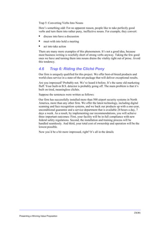 Overview
Trap 5: Converting Verbs Into Nouns
Here’s something odd: For no apparent reason, people like to take perfectly good
verbs and turn them into rather puny, ineffective nouns. For example, they convert:


discuss into have a discussion



meet with into hold a meeting



act into take action

There are many more examples of this phenomenon. It’s not a good idea, because
most business writing is woefully short of strong verbs anyway. Taking the few good
ones we have and turning them into nouns drains the vitality right out of prose. Avoid
this tendency.

4.6

Trap 6: Riding the Cliché Pony

Our firm is uniquely qualified for this project. We offer best-of-breed products and
world-class service in a state-of-the-art package that will deliver exceptional results.
Are you impressed? Probably not. We’ve heard it before. It’s the same old marketing
fluff. Your built-in B.S. detector is probably going off. The main problem is that it’s
built on tired, meaningless clichés.
Suppose the sentences were written as follows:
Our firm has successfully installed more than 500 airport security systems in North
America, more than any other firm. We offer the latest technology, including digital
scanning and face recognition systems, and we back our products up with a one-year,
unconditional guarantee and a service department that is available 24 hours a day, 7
days a week. As a result, by implementing our recommendations, you will achieve
three important outcomes: First, your facility will be in full compliance with new
federal safety regulations. Second, the installation and training process will be
handled seamlessly. And third, your total cost of ownership and operation will be the
lowest possible.
Now you’d be a bit more impressed, right? It’s all in the details

23(36)
Presenting a Winning Value Proposition

 