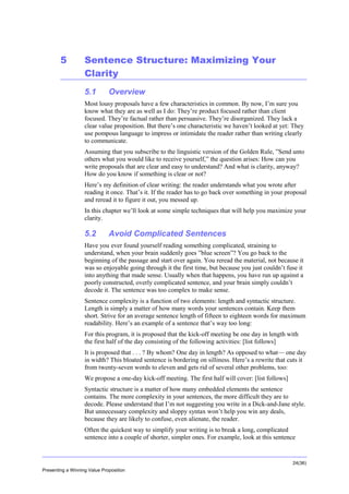 Overview

5

Sentence Structure: Maximizing Your
Clarity
5.1

Overview

Most lousy proposals have a few characteristics in common. By now, I’m sure you
know what they are as well as I do: They’re product focused rather than client
focused. They’re factual rather than persuasive. They’re disorganized. They lack a
clear value proposition. But there’s one characteristic we haven’t looked at yet: They
use pompous language to impress or intimidate the reader rather than writing clearly
to communicate.
Assuming that you subscribe to the linguistic version of the Golden Rule, ”Send unto
others what you would like to receive yourself,” the question arises: How can you
write proposals that are clear and easy to understand? And what is clarity, anyway?
How do you know if something is clear or not?
Here’s my definition of clear writing: the reader understands what you wrote after
reading it once. That’s it. If the reader has to go back over something in your proposal
and reread it to figure it out, you messed up.
In this chapter we’ll look at some simple techniques that will help you maximize your
clarity.

5.2

Avoid Complicated Sentences

Have you ever found yourself reading something complicated, straining to
understand, when your brain suddenly goes ”blue screen”? You go back to the
beginning of the passage and start over again. You reread the material, not because it
was so enjoyable going through it the first time, but because you just couldn’t fuse it
into anything that made sense. Usually when that happens, you have run up against a
poorly constructed, overly complicated sentence, and your brain simply couldn’t
decode it. The sentence was too complex to make sense.
Sentence complexity is a function of two elements: length and syntactic structure.
Length is simply a matter of how many words your sentences contain. Keep them
short. Strive for an average sentence length of fifteen to eighteen words for maximum
readability. Here’s an example of a sentence that’s way too long:
For this program, it is proposed that the kick-off meeting be one day in length with
the first half of the day consisting of the following activities: [list follows]
It is proposed that . . . ? By whom? One day in length? As opposed to what— one day
in width? This bloated sentence is bordering on silliness. Here’s a rewrite that cuts it
from twenty-seven words to eleven and gets rid of several other problems, too:
We propose a one-day kick-off meeting. The first half will cover: [list follows]
Syntactic structure is a matter of how many embedded elements the sentence
contains. The more complexity in your sentences, the more difficult they are to
decode. Please understand that I’m not suggesting you write in a Dick-and-Jane style.
But unnecessary complexity and sloppy syntax won’t help you win any deals,
because they are likely to confuse, even alienate, the reader.
Often the quickest way to simplify your writing is to break a long, complicated
sentence into a couple of shorter, simpler ones. For example, look at this sentence

24(36)
Presenting a Winning Value Proposition

 