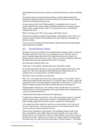 Overview
which appeared in the executive summary of a proposal written by a major consulting
firm:
The dimensionality of expected project problems coupled with the limited time
available for preparation means that choices will have to be made to assure viability
of the most critical analytical processes.
As soon as you saw the word ”dimensionality” you probably knew we were in
trouble, right? But this sentence drags itself back and forth across the page, turning
back on itself a couple of times, until it’s so twisted and we’re so confused that
nothing makes sense.
What is it trying to say? This is only a guess, but I think it means:
This project is tackling a number of big problems. Unfortunately, time is short. As a
result, you need to decide which problems are the most important to keeping your
business running.
You can see how breaking it into three shorter, simpler sentences and using simpler
words made it more readable.

5.3

Avoid Passive Voice

In English, you have two options for creating declarative sentences (that is, sentences
that make a statement): the active voice or the passive voice. The term voice is a
piece of grammar jargon that refers to the relationship between the subject in a
sentence and the verb. In the active voice, which we use the vast majority of the time,
the subject does the action expressed in the verb. For example:
Our sales team visited the client’s site.
”Sales team” is the subject. And they’re the ones who did the visiting.
To say the same thing in the passive voice, you put the recipient of the action in the
subject slot. That inverts the typical relationship between subject and verb. For
example, here’s our sentence above, rewritten in passive voice:
The client’s site was visited by our sales team.
Here ”site” is the subject and it received an action, namely, it ”was visited.” There’s
nothing ungrammatical about that sentence. It’s perfectly legal. So what’s wrong with
using passive voice? The main problem is that because we don’t hear it or read it very
often, it’s harder to decode. Our brains do a little skip step to sort things out.
Another problem with passive voice is that you don’t actually have to say who did
anything. Passive voice is the language of non-responsibility and is frequently used as
a way to communicate bad news:
A decision has been made to terminate your employment.
Combine these weaknesses of passive voice with a long sentence, throw in some big
words and some jargon, and you have a recipe for incomprehensibility. Here is a
prime example, again drawn from the executive summary of a real proposal:
A leveraging of problem similarities and process relationships to allow sharing of
resources and solutions, will be needed to contain cost and staff expenditures and
assure maximum payoff from effected solutions.
There are lots of problems in that sentence. The wandering comma is odd. It just
shows up randomly in the middle. Maybe the author thought it was time to take a
breath. Anyway, it’s wrong, but it’s the least of the problems. It’s too long: it runs on
for thirty-one words—nearly twice as long as the average length I’ve recommended.
It contains some very odd word choices and usage (”effected solutions,” ”leveraging
25(36)
Presenting a Winning Value Proposition

 