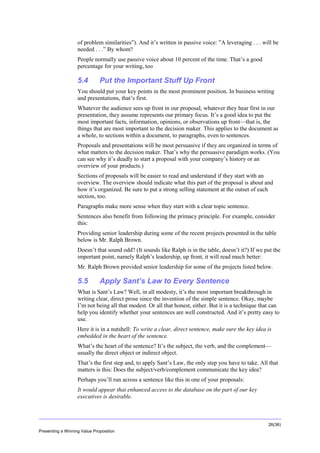 Overview
of problem similarities”). And it’s written in passive voice: ”A leveraging . . . will be
needed . . .” By whom?
People normally use passive voice about 10 percent of the time. That’s a good
percentage for your writing, too

5.4

Put the Important Stuff Up Front

You should put your key points in the most prominent position. In business writing
and presentations, that’s first.
Whatever the audience sees up front in our proposal, whatever they hear first in our
presentation, they assume represents our primary focus. It’s a good idea to put the
most important facts, information, opinions, or observations up front—that is, the
things that are most important to the decision maker. This applies to the document as
a whole, to sections within a document, to paragraphs, even to sentences.
Proposals and presentations will be most persuasive if they are organized in terms of
what matters to the decision maker. That’s why the persuasive paradigm works. (You
can see why it’s deadly to start a proposal with your company’s history or an
overview of your products.)
Sections of proposals will be easier to read and understand if they start with an
overview. The overview should indicate what this part of the proposal is about and
how it’s organized. Be sure to put a strong selling statement at the outset of each
section, too.
Paragraphs make more sense when they start with a clear topic sentence.
Sentences also benefit from following the primacy principle. For example, consider
this:
Providing senior leadership during some of the recent projects presented in the table
below is Mr. Ralph Brown.
Doesn’t that sound odd? (It sounds like Ralph is in the table, doesn’t it?) If we put the
important point, namely Ralph’s leadership, up front, it will read much better:
Mr. Ralph Brown provided senior leadership for some of the projects listed below.

5.5

Apply Sant’s Law to Every Sentence

What is Sant’s Law? Well, in all modesty, it’s the most important breakthrough in
writing clear, direct prose since the invention of the simple sentence. Okay, maybe
I’m not being all that modest. Or all that honest, either. But it is a technique that can
help you identify whether your sentences are well constructed. And it’s pretty easy to
use.
Here it is in a nutshell: To write a clear, direct sentence, make sure the key idea is
embedded in the heart of the sentence.
What’s the heart of the sentence? It’s the subject, the verb, and the complement—
usually the direct object or indirect object.
That’s the first step and, to apply Sant’s Law, the only step you have to take. All that
matters is this: Does the subject/verb/complement communicate the key idea?
Perhaps you’ll run across a sentence like this in one of your proposals:
It would appear that enhanced access to the database on the part of our key
executives is desirable.

26(36)
Presenting a Winning Value Proposition

 