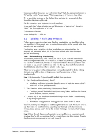 Overview
Can you even find the subject and verb in that thing? Well, the grammatical subject is
”It” and the verb is ”would appear.” Not too exciting, is it? Not very clear either.
Try to rewrite the sentence so that the key ideas are in the key grammatical slots.
Something like this would work:
Our key executives need better access to the database.
If you apply Sant’s Law, what do you get? The subject is ”executives,” the verb is
”need,” and the complement is ”access.”
Executives need access ...
Is that the key idea? I think so.

5.6

Editing: A Five-Step Process

Perhaps an even more important issue than how much editing you should do is how
you should do it. Most people were never taught true editing skills. Instead, what they
learned to do was proofread.
Proofreading is part of editing, the final step before you print and deliver the
proposal, but it’s not the whole job. In fact, there are four other steps that must
precede proofreading.
Don’t Edit Immediately After Writing.
You must let your writing ”cool’’ before you edit it. If you look at it immediately
after finishing the first draft, you’ll miss a lot of errors and problems. Apparently, this
is a variation of the Gestalt principle of completion of form. Because you know what
you meant to say, you are unable to see what you did say. You read what you think
should be there, rather than what is actually on the page.
When you have gained sufficient detachment (or found somebody to do the editing
for you), cover all five steps of the process, even if you do some of them
simultaneously.
Step 1: Go through the first draft quickly and ask three questions:
1. Have I said anything obviously dumb?
a. Misplaced modifiers, incomplete thoughts, errors in logic, the wrong client’s
name—all of these qualify as dumb.
2. Have I written with a consistently client-centered focus?
a. Challenge yourself: Is this information necessary? Does it address the client’s
needs, problems, interests, values?
3. Can I cut any of this material without interfering with the reader’s understanding
or my ability to persuade?
a. Be ruthless. Many proposals are bogged down with a clutter of details.
You will probably find it helpful to read through the draft out loud. When you have to
say the words, you hear them more accurately and the rough spots become more
obvious. Read quickly. Don’t stop at this point to fix things. Just mark whatever you
notice.
Step 2: Read through the proposal more slowly now and focus on organization and
structure. You’re still not rewriting. You’re trying to figure out if the content flows in
the clearest and most persuasive way. Ask yourself:

27(36)
Presenting a Winning Value Proposition

 