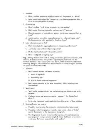 Overview
1. Structure:
a. Have I used the persuasive paradigm to structure the proposal as a whole?
b. Is the overall proposal unified? Is there one central value proposition, idea, or
focus to which everything is related?
2. Organization:
a. Have I used the P-A-R format to organize my case studies?
b. Did I use the three-part pattern for my important RFP answers?
c. Does the sequence of content in my resumes put the most important facts up
front?
d. Are the various parts of the proposal arranged in a coherent, logical order?
Do they match the order specified by the client, if any?
3. Is the information easy to find?
a. Did I create logically sequenced sentences, paragraphs, and sections?
b. Are the key ideas up front whenever possible?
c. Do the major sections start with an introduction?
d. Have I used plenty of highlighting?
Step 3: During the third step, work on clarity, conciseness, precision, directness, and
emphasis. In particular, make sure you have adjusted your proposal to suit the
audience, then take a close look at your word choice, sentence structure, and overall
readability. The goal is to communicate the information so clearly that your customer
can read it once and understand it.
1. Audience:
a. Did I slant the material toward the audience’s
i.

Level of expertise?

ii. Personality type?
iii. Role in the decision-making process?
b. Did I prioritize content so that what the audience thinks most important
appears first?
2. Word choice:
a. Work on the words or phrases you marked during your initial review of the
proposal.
b. Challenge jargon and acronyms. Are they necessary? Are they defined
clearly?
c. Review the chapter on word traps in this book. Correct any of these mistakes.
3. Sentence lengths and patterns
a. Check for passive voice. Revise passive constructions into active voice.
b. Check the verbs. For sentences where the main verb is a form of ”to be,’’
rewrite the sentence so that it contains a strong verb.
c. Use the grammar checker in your word processing software to determine
your proposal’s average sentence length. Is it near the fifteen- to seventeenword range that’s most accessible for adult readers?
28(36)
Presenting a Winning Value Proposition

 