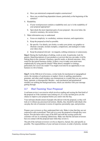 Overview
d. Have you minimized compound/complex constructions?
e. Have you avoided long dependent clauses, particularly at the beginning of the
sentence?
4. Readability
a. If your word processor contains a readability tool, use it. Is the readability of
your proposal appropriate?
b. Spot check the most important parts of your proposal—the cover letter, the
executive summary, the section intros.
5. Make information easy to understand
a. Focus on simplicity: in vocabulary, sentence structure, and organization.
b. Keep the proposal as brief as possible.
c. Be specific: Use details, not clichés, to make your points; use graphics to
illustrate concepts; include examples, comparisons, and analogies to make
your ideas clear.
d. Keep the proposal relevant—no tangents, nothing extraneous or unnecessary.
Step 4: During the fourth phase of editing, work on style. In particular, look for
generic, bland descriptions of your products or services that you can make vivid by
linking them to the customer’s business, specific needs, or desired outcomes. Also,
watch for the typical business clichés. Is there a way to make your point more
emphatically by using specific details? What about a metaphor or analogy,
particularly for a level one reader? You might even look for an opportunity to use
humour or a bit of drama.
Step 5: At the fifth level of revision, a writer looks for mechanical or typographical
errors, the mistakes of carelessness or neglect. Errors in spelling, punctuation,
grammar, and other small mistakes can communicate to a reader that you are careless,
hasty, ignorant, or disrespectful. Besides—such mechanical and grammatical
mistakes are nothing but background noise, which can interfere with your message
getting through.

5.7

Red Teaming Your Proposal

A red team review is an exercise which involves reading and scoring the final draft of
the proposal as if the customer were looking at it. It’s a dry run that gives you the
chance to improve your proposal before you send it into the fray.
Your red team should consist of people who did not write the proposal, so they will
look at it without any preconceived notions. Ideally, they should be individuals who
can play the role of customer in terms of expertise, personality type, and priorities.
Prepare your reviewers so they understand their role. Make it clear that they are not
expected to edit or proofread. Their job is to score the proposal as though they were
buyers. Provide them with a copy of the RFP and with the scoring system the
customer will use in evaluating submissions. Make sure that the red team reviewers
have no contact with the proposal team while they review it.
The job of the red team reviewers is to be as objective, factual, fair, and specific as
possible. The responsibilities of your red team reviewers, in order of priority, include:

29(36)
Presenting a Winning Value Proposition

 