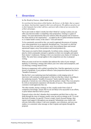 Overview

1

Overview
In The Wealth of Nations, Adam Smith wrote,
It is not from the benevolence of the butcher, the brewer, or the baker, that we expect
our dinner, but from their regard to their own self-interest. We address ourselves, not
to their humanity but to their self-love, and never talk to them of our necessities but
of their advantages.
Not to put words in Adam’s mouth, but what I think he’s saying is unless you can
offer your decision maker a compelling value proposition, winning is a game of
chance. You must demonstrate that your solution offers the greatest rate of return to
the client and his or her organization — an appeal to the so-called estimation heuristic
or, in Adam Smith’s terms, to the client’s ”own self-interest.”
To be consistently successful at this, you need to approach the process of creating
your value proposition in an organized, disciplined way. Your goal is to shift the
focus away from cost and toward return, away from technical specs and toward
operational impact, away from products and toward productivity.
That means you need to think strategically. In military terms, strategy is the grand
plan by which commanders attempt to capitalize on their own strengths and exploit
their enemy’s weaknesses. Strategy is how you maximize your chance of winning in
battle. The same basic concept applies to the competition you face in proposal
writing.
What you must avoid are two mistakes that undercut the value of your strategic
thinking: (1) choosing a strategy that reflects your own values and assumptions, and
(2) choosing a strategy based on fear.
During an engagement with a global consulting firm, I had the opportunity to review
dozens of proposals. Every proposal offered a value proposition based on the firm’s
”breadth of resources.”
But the firm’s own marketing team had undertaken a wide-ranging series of
interviews with customers and prospects to find out what they valued. According to
the marketing research, ”breadth of resources” barely made the top ten. The
proposals, it turned out, were reflecting what the partners valued. They were proud to
be with an international corporation with decades of success. They assumed that
customers would appreciate that, too.
The other mistake, basing a strategy on fear, usually results from a lack of
competitive knowledge, anxiety that we are not likely to be successful in our efforts,
or prior failures that have left us cynical.
Proposal writers who don’t abandon their assumptions and their fears so they can
think through the issue of strategy usually come up with no strategy at all. To avoid
that kind of mistake, be specific. Choose a single, clearly focused strategy, then
repeat it and support it throughout your proposal. Substantiate your claims with
relevant, believable evidence. Link your examples, your references, and your case
studies, to a consistent value message so that it repeats and repeats through the
proposal.

3(36)
Presenting a Winning Value Proposition

 