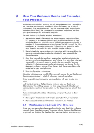Overview

6

How Your Customer Reads and Evaluates
Your Proposal
You and any team members who help you edit your proposals will do a better job if
you know how your customers interact with the documents they get. In general,
evaluators try to be fair and objective. They also try to look at each proposal on its
own merits, but in reality that’s impossible. Evaluators are only human, and they
quickly become subjective in reviewing proposals.
The basic process for evaluating proposals is as follows:
1. A responsible person—for example, the project manager, contracting officer,
RFP manager, or an outside consultant—does an initial read-through of each
submission. His or her job at this point is to identify any submissions that fail to
comply with the mandatory terms and conditions of the bid. Proposals that fail to
comply may be eliminated at this point. Evaluators are not required to read or
score the entire proposal if they have identified a major weakness.
2. If cost is handled as a separate issue, the cost volume will be separated from the
rest of the proposal and delivered to the individual or team responsible for
financial analysis.
3. Once those proposals that are clearly noncompliant have been eliminated, the
survivors are often evaluated against a set of criteria. Even when these criteria are
very specific, with numeric values or weights, the process rapidly becomes
subjective. Evaluating proposals can be fatiguing work, and after the first few
documents, evaluators get tired. When they are tired, they’re more likely to be
critical and to make snap judgments.
4. Some tips for getting a better score:
Submit the briefest proposal possible. Short proposals are read first and then become
the unconscious standard by which all subsequent proposals are judged.
If your proposal is easy to read, your recommendations will seem to make more
sense.
Link your deliverables to the benefits your customer seeks and then to your
differentiators. This will help separate you from competitors and will make your
recommendations read more like a solution, one that the customer can get only from
you.
Avoid promising benefits without substantiating how you will deliver on those
promises:


Provide proof statements for each material feature, function, or requirement



Provide relevant references, testimonials, case studies, and statistics

6.1

What Evaluators Like and What They Hate

A few years ago, we conducted a survey of people who make their living evaluating
proposals for the federal government. We wanted to know the things they like to see
in proposals and the things that they hate. Here are some findings from that survey:

31(36)
Presenting a Winning Value Proposition

 