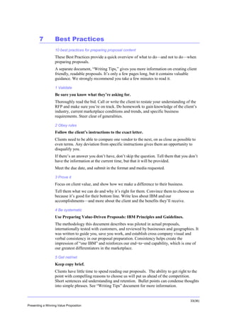 Overview

7

Best Practices
10 best practices for preparing proposal content

These Best Practices provide a quick overview of what to do—and not to do—when
preparing proposals.
A separate document, “Writing Tips,” gives you more information on creating client
friendly, readable proposals. It’s only a few pages long, but it contains valuable
guidance. We strongly recommend you take a few minutes to read it.
1 Validate

Be sure you know what they’re asking for.
Thoroughly read the bid. Call or write the client to restate your understanding of the
RFP and make sure you’re on track. Do homework to gain knowledge of the client’s
industry, current marketplace conditions and trends, and specific business
requirements. Steer clear of generalities.
2 Obey rules

Follow the client’s instructions to the exact letter.
Clients need to be able to compare one vendor to the next, on as close as possible to
even terms. Any deviation from specific instructions gives them an opportunity to
disqualify you.
If there’s an answer you don’t have, don’t skip the question. Tell them that you don’t
have the information at the current time, but that it will be provided.
Meet the due date, and submit in the format and media requested.
3 Prove it

Focus on client value, and show how we make a difference to their business.
Tell them what we can do and why it’s right for them. Convince them to choose us
because it’s good for their bottom line. Write less about IBM and our
accomplishments—and more about the client and the benefits they’ll receive.
4 Be systematic

Use Preparing Value-Driven Proposals: IBM Principles and Guidelines.
The methodology this document describes was piloted in actual proposals,
internationally tested with customers, and reviewed by businesses and geographies. It
was written to guide you, save you work, and establish cross company visual and
verbal consistency in our proposal preparation. Consistency helps create the
impression of “one IBM” and reinforces our end−to−end capability, which is one of
our greatest differentiators in the marketplace.
5 Get net/net

Keep copy brief.
Clients have little time to spend reading our proposals. The ability to get right to the
point with compelling reasons to choose us will put us ahead of the competition.
Short sentences aid understanding and retention. Bullet points can condense thoughts
into simple phrases. See “Writing Tips” document for more information.

33(36)
Presenting a Winning Value Proposition

 
