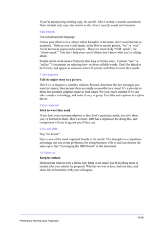 Overview
If you’re repurposing existing copy, be careful. Edit it so that is sounds customized.
Note: Include only copy that relates to the client’s specific needs and situation.
6 Be friendly

Use conversational language.
Unless your client is in a culture where formality is the norm, don’t sound formal or
academic. Write as you would speak, in the first or second person, “we” or “you.”
Avoid technical jargon and acronyms. These are most likely “IBM−speak”, not
“client−speak.” You don’t help your case if clients don’t know what you’re talking
about.
Simple words work more effectively than long or formal ones. Contrast “use” vs.
“utilize.” Concentrate on selecting two− or three-syllable words. Don’t be afraid to
be friendly and appear as someone who will partner with them to meet their needs.
7 Use graphics

Tell the major story in a picture.
Don’t try to diagram a complex solution. Instead, determine the key messages you
want to convey, then present them as simply as possible in a visual. It’s a mistake to
think that complex graphics make us look smart. We look much smarter if we can
take complex technology, and make it easy to grasp. Use titles and captions to explain
the art.
8 Don’t oversell

Stick to what they need.
If you limit your recommendations to the client’s particular needs, you also show
you’ve listened to them. Don’t oversell. IBM has a reputation for doing this, and
competitors will use it against you if they can.
9 Go with IBM

Stay “on brand.”
Ours is one of the most respected brands in the world. This strength is a competitive
advantage that can create preference for doing business with us and can shorten the
sales cycle. See “Leveraging the IBM Brand” in this document.
10 Follow up

Keep in contact.
Demonstrate interest with a phone call, letter or an email. See if anything more is
needed after you submit the proposal. Whether we win or lose, find out why, and
share that information with your colleagues.

34(36)
Presenting a Winning Value Proposition

 