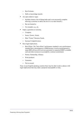 Overview
−
−


Best Estimate.
Skills or knowledge transfer.

Are open ended or vague.
−
−

But not limited to.

−


Includes (means a list of things/tasks and is not necessarily complete
allowing a customer to add to the list if it is to their benefit.).

For example, e.g., etc.

Imply a guarantee or warranty.
−
−

Insure, Ensure, Assure.

−

Meet ”Future” Business Needs.

−


Complete.

Increase Competitiveness.

Have legal implications.
−

Best Efforts. The ”best efforts” performance standard is not a performance
standard that is advantageous to IBM because it can be misinterpreted to
mean IBM will use all its services personnel or expend all IBM’s available
cash and other resources to accomplish a contract commitment.

−

Partner, Partnership, Alliance.

−

Work products.

−

Guarantee.

−

Not to exceed.

Note: in non-English speaking countries there may be other words or phases with
legal implications that may make a proposal unacceptable or risky.

36(36)
Presenting a Winning Value Proposition

 