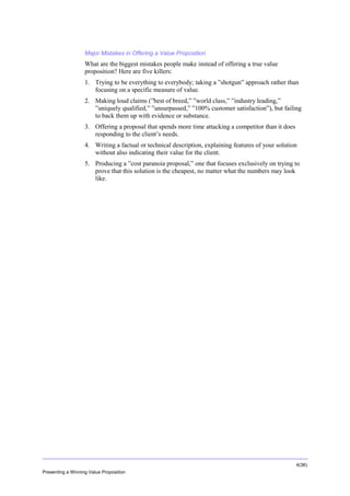 Overview

Major Mistakes in Offering a Value Proposition

What are the biggest mistakes people make instead of offering a true value
proposition? Here are five killers:
1. Trying to be everything to everybody; taking a ”shotgun” approach rather than
focusing on a specific measure of value.
2. Making loud claims (”best of breed,” ”world class,” ”industry leading,”
”uniquely qualified,” ”unsurpassed,” ”100% customer satisfaction”), but failing
to back them up with evidence or substance.
3. Offering a proposal that spends more time attacking a competitor than it does
responding to the client’s needs.
4. Writing a factual or technical description, explaining features of your solution
without also indicating their value for the client.
5. Producing a ”cost paranoia proposal,” one that focuses exclusively on trying to
prove that this solution is the cheapest, no matter what the numbers may look
like.

4(36)
Presenting a Winning Value Proposition

 
