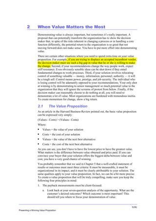 Overview

2

When Value Matters the Most
Demonstrating value is always important, but sometimes it’s really important. A
proposal that can potentially transform the organization has to show the decision
maker that, in spite of the risks inherent in changing a process or in handling a core
function differently, the potential return to the organization is so great that not
moving forward does not make sense. You have to put more effort into demonstrating
value.
There are certain other situations where you need to spend extra time on your value
proposition. For example, if you are trying to displace an accepted incumbent vendor,
the decision maker must see such a big gap in value that he or she is willing to make
the change. Second, if your recommendations change the way people work, expect
stiff resistance. Even obviously sensible ideas can be shot down if they entail
fundamental changes to work processes. Third, if your solution involves relocating
control of something valuable — money, information, personnel, authority — it will
be a tough sell. Control means power, prestige, and job security. The individual who
is losing control will be adamantly opposed to your recommendations. Your only shot
at winning is by demonstrating to senior management so much potential value to the
organization that they will ignore the screams of protest from below. Finally, if the
decision maker can reasonably choose to do nothing at all, you will need to
demonstrate a lot of value. Most organizations are burdened with tremendous inertia.
To create momentum for change, show a big return.

2.1

The Value Proposition

As an article in the Harvard Business Review pointed out, the basic value proposition
can be expressed very simply:
(Values - Costs) > (Valuea - Costa)
Where:


Values = the value of your solution



Costs = the cost of your solution



Valuea = the value of the next best alternative



Costa = the cost of the next best alternative

As you can see, you don’t have to have the lowest price to have the greatest value.
What matters is the difference between value obtained and price paid. If you can
convince your buyer that your solution offers the biggest delta between value and
cost, you have a very good chance of winning.
You probably remember that we said in Chapter 5 that a well-crafted statement of
results or outcomes must meet three criteria: It must be measurable, it must be
organizational in its impact, and it must be clearly attributable to your solution. The
same qualities apply to your value proposition. In fact, we can be a bit more precise.
To create a value proposition that will be truly compelling, make sure you keep the
following four principles in mind:
1. The payback measurements must be client-focused.
a. Look back at your seven-question analysis of the opportunity. What are the
customer’s desired outcomes? Which outcome is most important? This
should tell you where to focus your demonstration of value.

5(36)
Presenting a Winning Value Proposition

 