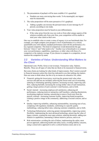 Overview
2. The presentation of payback will be more credible if it’s quantified.
a. Numbers are more convincing than words. To be meaningful, our impact
must be measurable.
3. The value proposition will be more persuasive if it’s graphical.
a. Adding a graphic can increase the persuasiveness of your message by 47
percent, according to one study.
4. Your value proposition must be based on your differentiators.
a. If the value arises from the way you work or from other unique aspects of the
solution available only from your firm, your competition will be unable to
steal your value claim as their own.
One way to establish value or create a sense of urgency is to use benchmark data. For
example, you might compare your prospect’s level of performance in a critical,
quantifiable area with industry standard performance and with the performance of a
key regional competitor. This kind of comparison would demonstrate the gap
between ”what is” and ”what needs to be.” Another way to benchmark is to compare
your own performance, capabilities, experience, or other value with those of a
competitor or the industry average. If you choose to compare to a competitor, do not
mention the competitor by name.

2.2
Varieties of Value: Understanding What Matters to
the Client
Operational costs. Profits. Gross or net revenues. Transaction value. Salaries.
Benefits. These are all types of value that are likely to be measured in financial terms.
But some clients are looking for other kinds of improvements. Don’t restrict yourself
to financial measures unless the client has indicated to you that nothing else matters.
Here are some to think about, but this is by no means an exhaustive list, either:


Financial: getting the lowest price, receiving the greatest total value when
services and add-ons are included, achieving the lowest total cost of ownership,
reducing or eliminating operating expenses, increasing revenue, improving cash
flow, reducing bad debt, increasing the average dollar value of each transaction,
getting a larger portion of each customer’s total business, and so forth.



Social: internal—increasing employee job satisfaction, enhancing job
performance, reducing turnover among key staff members, reducing absenteeism,
accelerating employee training, outsourcing to remove fixed costs from the
payroll; external—increasing customer loyalty, improving brand recognition,
creating a positive image in the community, addressing a societal concern, and so
on.



Quality: improving reliability, enhancing maintainability, increasing ease of use,
complying with regulatory standards, conforming to a specific quality
methodology, reducing defect rates, reducing customer complaints, and so forth.



Technology/Infrastructure: achieving greater interoperability, improving system
flexibility, implementing the most advanced technology, preserving the value of
legacy systems, creating the most open solution, reducing downtime, adding new
features or capabilities, automating a labour-intensive process, and so on.



Risk minimization: avoiding the risk of failure, implementing the safest, most
proven approach, addressing health and safety issues, avoiding liability concerns,
using a conservative approach to solve a critical business need, and so on.

6(36)
Presenting a Winning Value Proposition

 