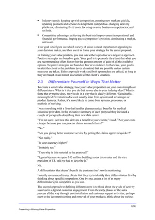 Overview


Industry trends: keeping up with competition, entering new markets quickly,
updating products and services to keep them competitive, changing delivery
platforms, eliminating fixed costs, focusing on core business competencies, and
so forth.



Competitive advantage: achieving the best total improvement in operational and
financial performance, leaping past a competitor’s position, dominating a market,
and so on.

Your goal is to figure out which variety of value is most important or appealing to
your decision maker, and then use it to frame your strategy for the entire proposal.
In framing your value position, you can take either a positive or a negative approach.
Positive strategies are based on gain. Your goal is to persuade the client that what you
are recommending offers him or her the greatest amount of gain of all the available
options. Negative strategies are based on fear or avoidance. In that case, your goal is
to alert the client to the problems (even disasters) that are possible unless certain
measures are taken. Either approach works and both approaches are ethical, as long as
they are based on an honest assessment of the client’s situation.

2.3

Differentiate Yourself in Ways That Matter

To create a solid value strategy, base your value proposition on your own strengths or
differentiators. What is it that you do that no one else in your industry does? What is
there that everyone does, but you do in a way that is clearly different? Sustainable,
meaningful differentiation does not usually arise from operational advantages or
product features. Rather, it’s more likely to come from systems, processes, or
methods of working.
I was consulting with a firm that handles pharmaceutical benefits for medical
insurance providers. In the executive summary of each proposal they included a
couple of paragraphs describing their new data center.
”I’m not sure I see how this delivers a benefit to your clients,” I said. ”Are your costs
cheaper because you can process claims so much faster?”
”No.”
”Are you giving better customer service by getting the claims approved quicker?”
”Not really.”
”Is your accuracy higher?”
”Probably not.”
”Then why is this material in the proposal?”
”I guess because we spent $15 million building a new data center and the vice
president of I.T. said we had to describe it.”
No.
A differentiator that doesn’t benefit the customer isn’t worth mentioning.
I usually recommend to my clients that they try to identify their differentiators first by
thinking about specific competitors. One by one, create a list of as many
differentiators per competitor as you can.
The second approach to defining differentiators is to think about the cycle of activity
involved in a typical customer engagement. From the early phases of the sales
process all the way through post installation and customer support activities, perhaps
even to the decommissioning and removal of your products, think about the various
7(36)
Presenting a Winning Value Proposition

 