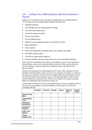 Overview

2.4
Linking Your Differentiators with the Customer’s
Values
Suppose you’ve taken the time to develop a comprehensive list of differentiators.
Let’s assume your list of differentiators includes the following:


Standard code base



User-friendly tools for customizing the interface



True Web-based architecture



Awards for superior products



Lease or buy options



Fastest loading system



Options to access application data via a cell phone or PDA



Open architecture



First to market



End-to-end capabilities, including design, user training, and support



ISO 9000 certified vendor



Certified six-sigma quality operation



Financial stability with more than twenty-five years of profitable operation.

This is kind of a mixed bag. Some relate to your products, some to your policies for
doing business, some to your corporate history, and so on. How can you select the
ones most likely to create an impression of superior value in the mind of your
decision maker?
Start by cross-indexing your differentiators to the various value strategies you have
identified. Knowing which varieties of value your customers care about is a matter of
knowing your customers, of course, but let’s suppose that many of the types of value
we discussed earlier are of interest to some of your decision makers. Some of them
will be looking for a financial return. Others in your market are focused on quality.
Others are looking for risk minimization. And so on.
Create a table in which you list all of your differentiators in the first column and all of
the various value positions you need to address across the top row. It will look
something like this:
Financial

Technical

Quality

Social

Minimal
Risk

Industry
Trends

Standard Code
Base
Customization
Tools
Web-Based
Architecture
Awards For
Products
Lease or by
Options
Fastest
Loading Time
9(36)
Presenting a Winning Value Proposition

 