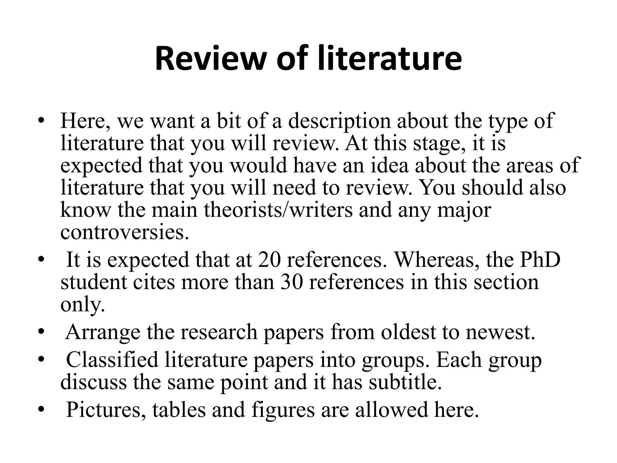 Review of literature
• Here, we want a bit of a description about the type of
literature that you will review. At this stage, it is
expected that you would have an idea about the areas of
literature that you will need to review. You should also
know the main theorists/writers and any major
controversies.
• It is expected that at 20 references. Whereas, the PhD
student cites more than 30 references in this section
only.
• Arrange the research papers from oldest to newest.
• Classified literature papers into groups. Each group
discuss the same point and it has subtitle.
• Pictures, tables and figures are allowed here.
 