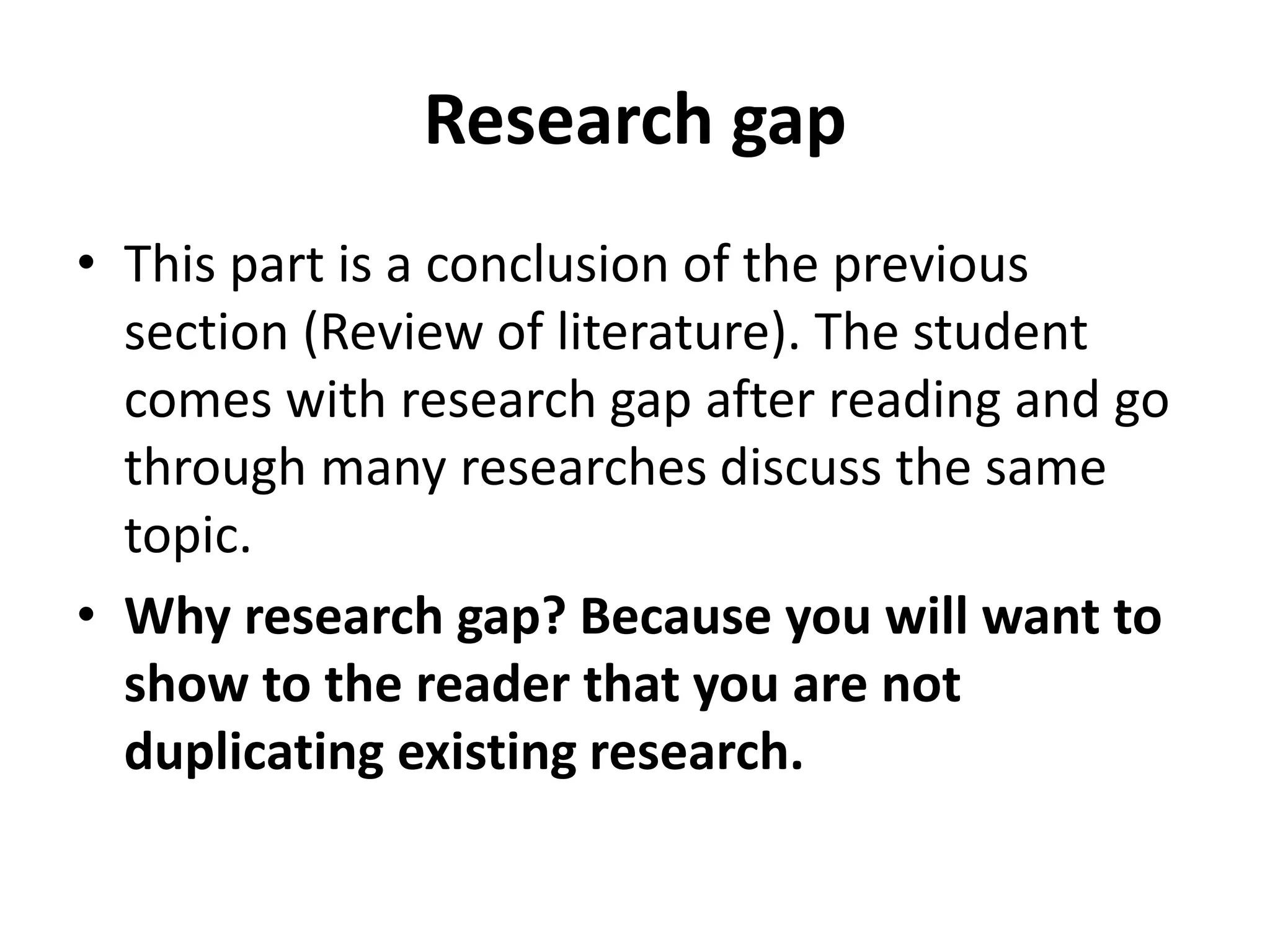 Research gap
• This part is a conclusion of the previous
section (Review of literature). The student
comes with research gap after reading and go
through many researches discuss the same
topic.
• Why research gap? Because you will want to
show to the reader that you are not
duplicating existing research.
 