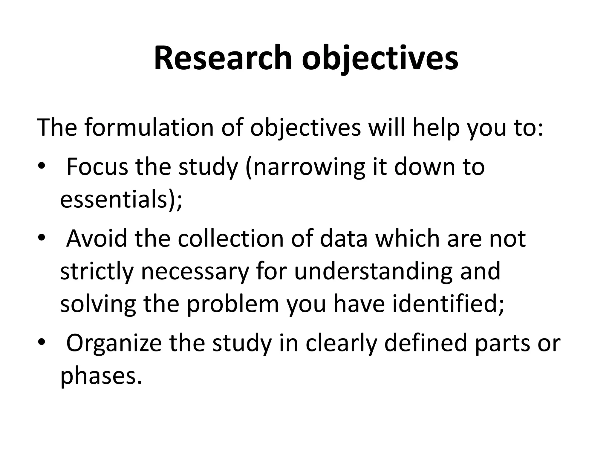 Research objectives
The formulation of objectives will help you to:
• Focus the study (narrowing it down to
essentials);
• Avoid the collection of data which are not
strictly necessary for understanding and
solving the problem you have identified;
• Organize the study in clearly defined parts or
phases.
 