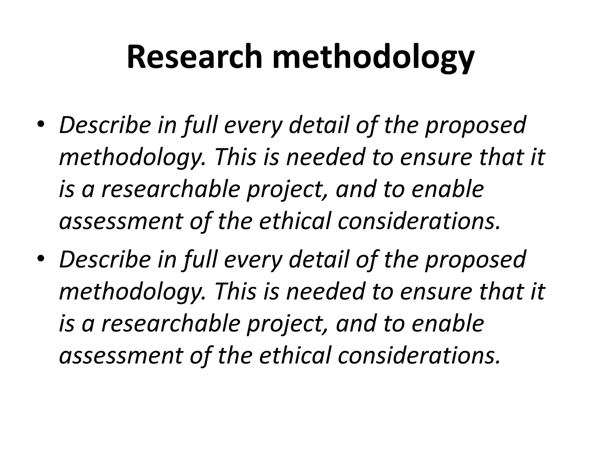 Research methodology
• Describe in full every detail of the proposed
methodology. This is needed to ensure that it
is a researchable project, and to enable
assessment of the ethical considerations.
• Describe in full every detail of the proposed
methodology. This is needed to ensure that it
is a researchable project, and to enable
assessment of the ethical considerations.
 