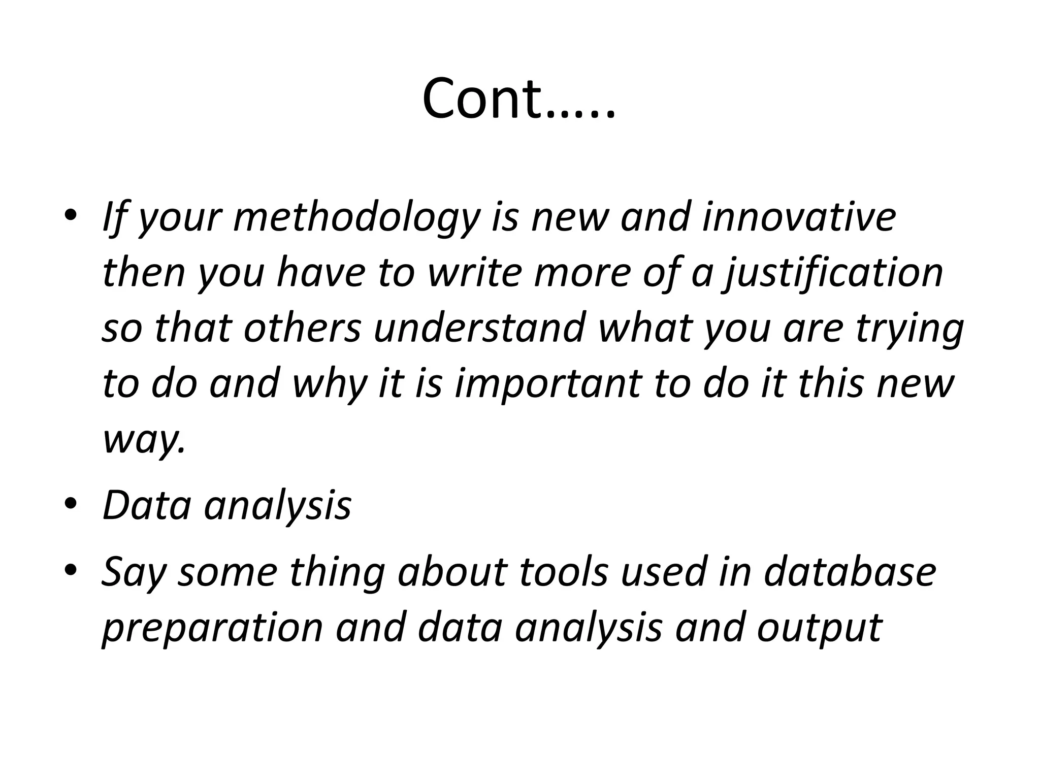 Cont…..
• If your methodology is new and innovative
then you have to write more of a justification
so that others understand what you are trying
to do and why it is important to do it this new
way.
• Data analysis
• Say some thing about tools used in database
preparation and data analysis and output
 