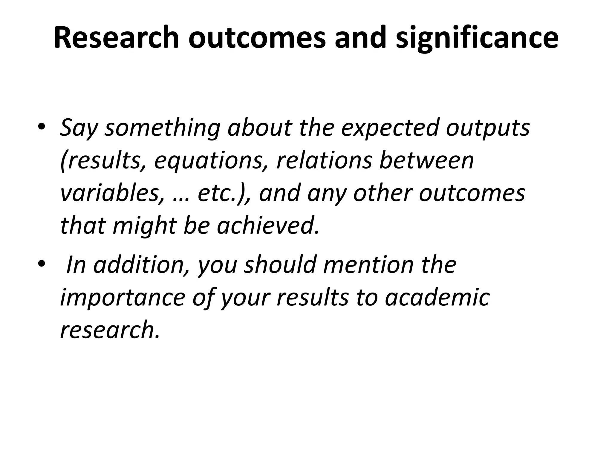 Research outcomes and significance
• Say something about the expected outputs
(results, equations, relations between
variables, … etc.), and any other outcomes
that might be achieved.
• In addition, you should mention the
importance of your results to academic
research.
 