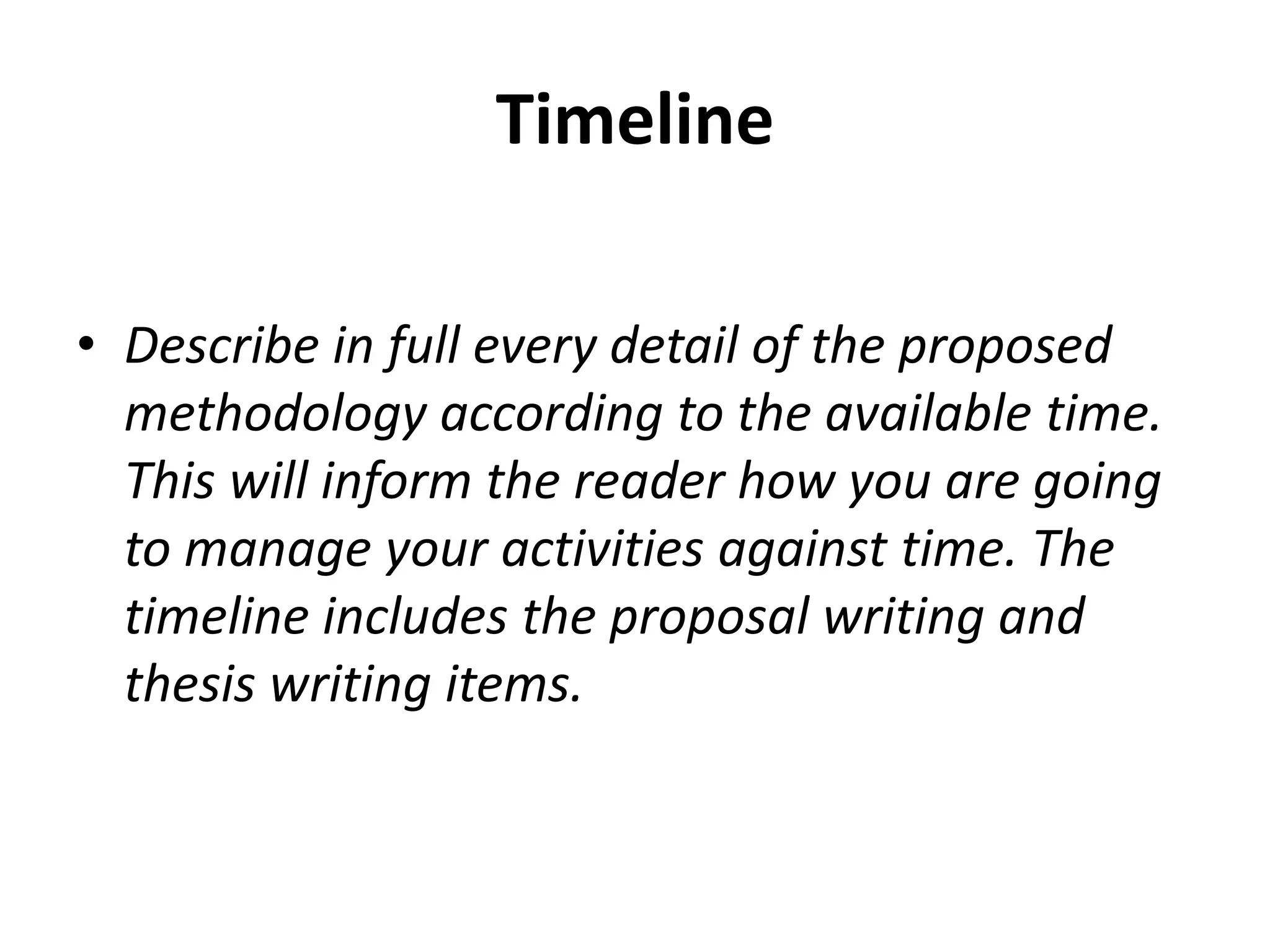 Timeline
• Describe in full every detail of the proposed
methodology according to the available time.
This will inform the reader how you are going
to manage your activities against time. The
timeline includes the proposal writing and
thesis writing items.
 